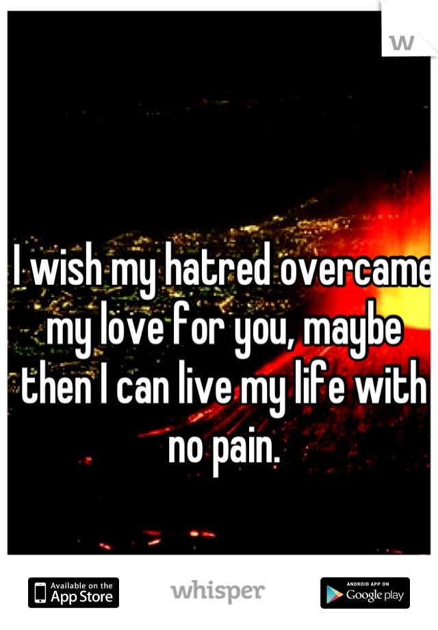 I wish my hatred overcame my love for you, maybe then I can live my life with no pain.