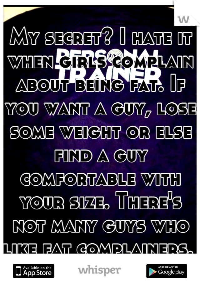 My secret? I hate it when girls complain about being fat. If you want a guy, lose some weight or else find a guy comfortable with your size. There's not many guys who like fat complainers. 
