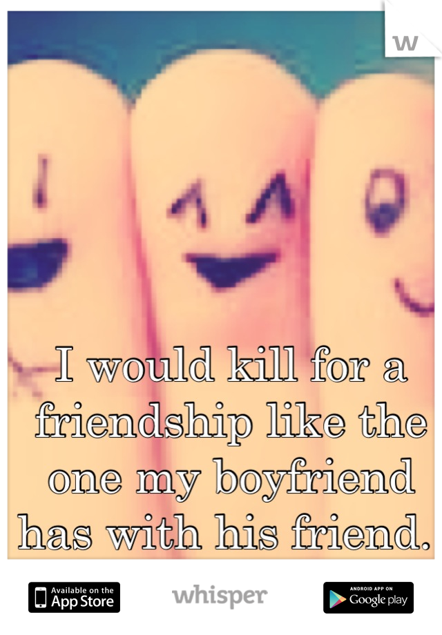 I would kill for a friendship like the one my boyfriend has with his friend. 
