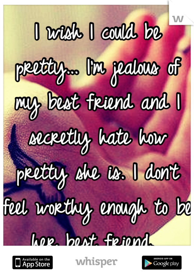 I wish I could be pretty... I'm jealous of my best friend and I secretly hate how pretty she is. I don't feel worthy enough to be her best friend. 
