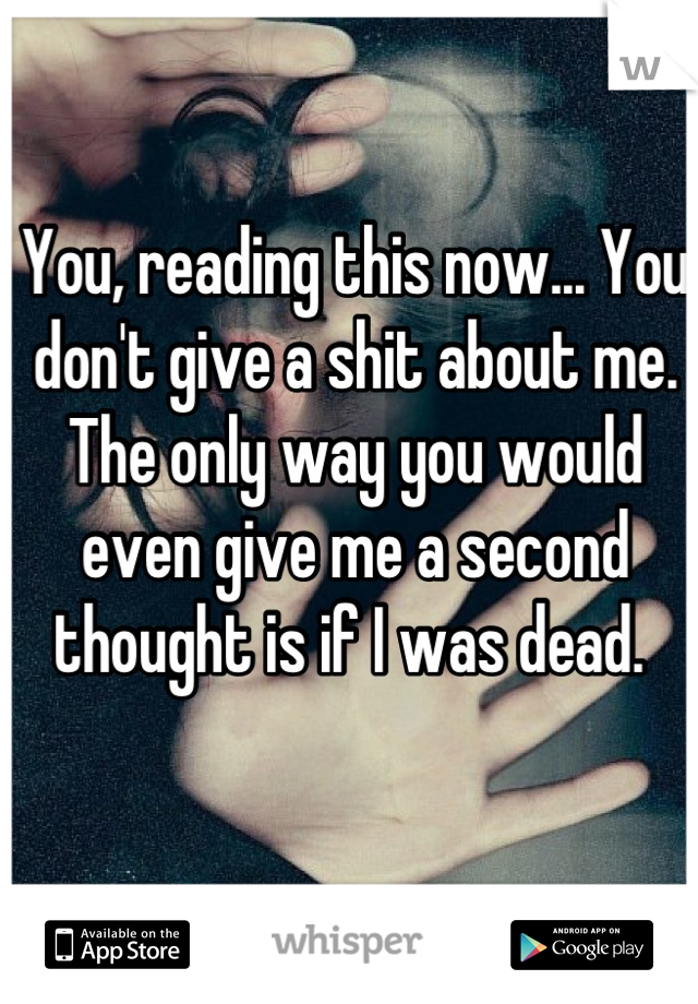 You, reading this now... You don't give a shit about me. The only way you would even give me a second thought is if I was dead. 