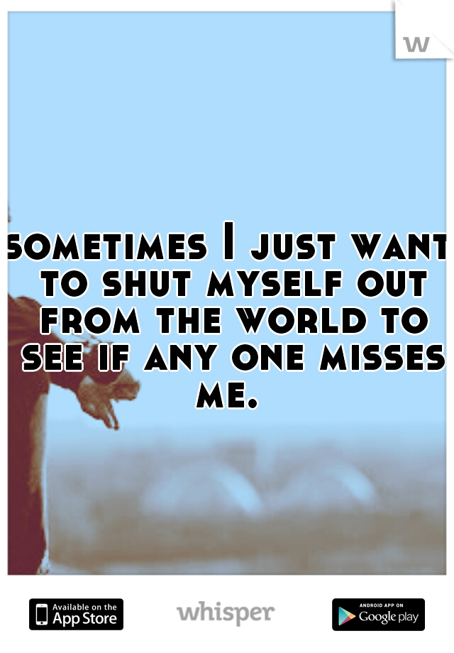 sometimes I just want to shut myself out from the world to see if any one misses me. 