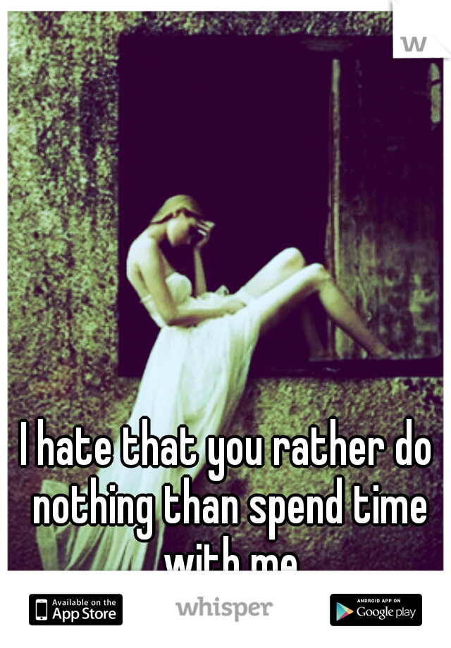 I hate that you rather do nothing than spend time with me