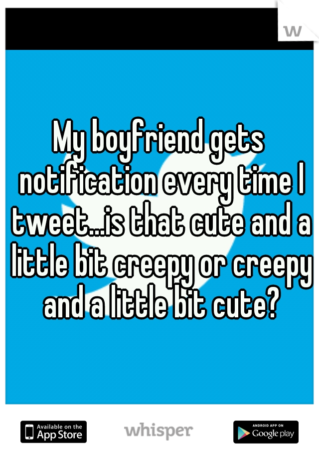 My boyfriend gets notification every time I tweet...is that cute and a little bit creepy or creepy and a little bit cute?