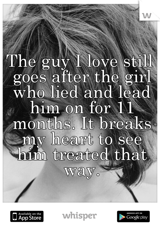 The guy I love still goes after the girl who lied and lead him on for 11 months. It breaks my heart to see him treated that way.