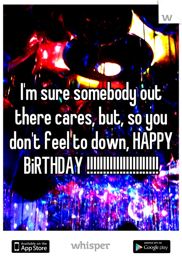 I'm sure somebody out there cares, but, so you don't feel to down, HAPPY BiRTHDAY !!!!!!!!!!!!!!!!!!!!!!