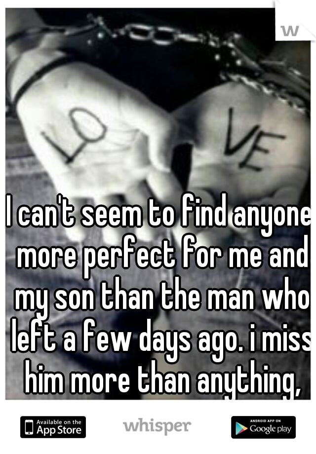 I can't seem to find anyone more perfect for me and my son than the man who left a few days ago. i miss him more than anything, and just want him back..