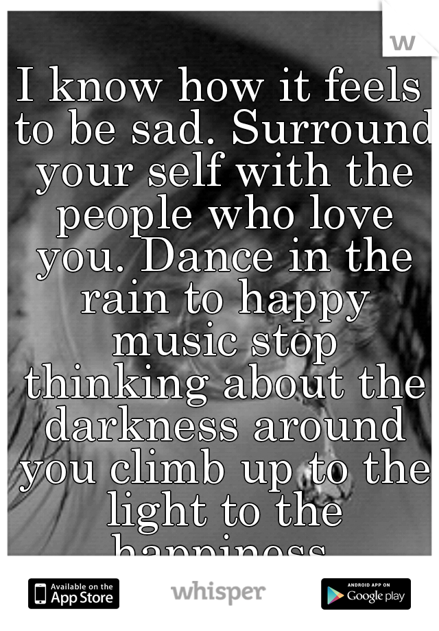I know how it feels to be sad. Surround your self with the people who love you. Dance in the rain to happy music stop thinking about the darkness around you climb up to the light to the happiness.