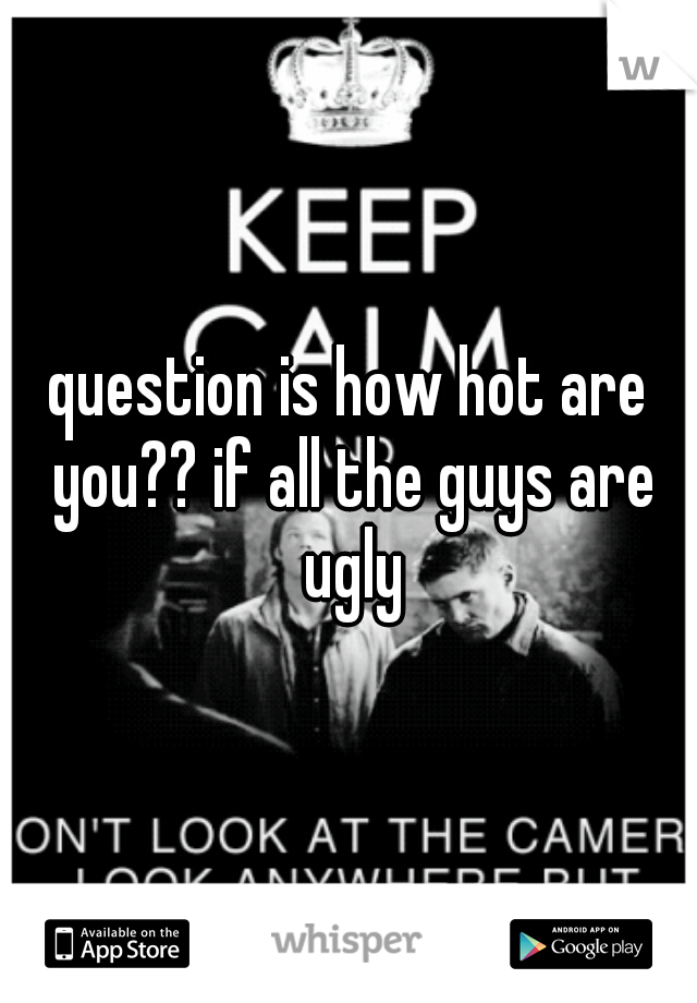 question is how hot are you?? if all the guys are ugly