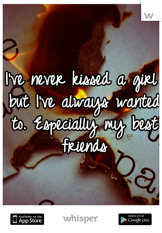 I've never kissed a girl but I've always wanted to. Especially my best friends
