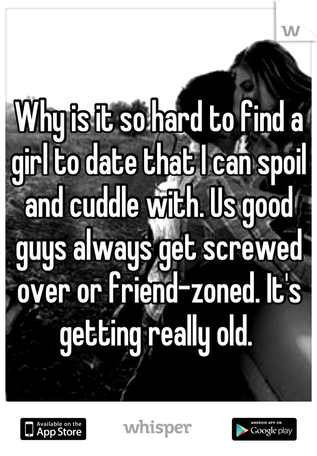 Why is it so hard to find a girl to date that I can spoil and cuddle with. Us good guys always get screwed over or friend-zoned. It's getting really old. 