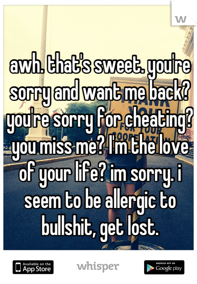 awh. that's sweet. you're sorry and want me back? you're sorry for cheating? you miss me? I'm the love of your life? im sorry. i seem to be allergic to bullshit, get lost.