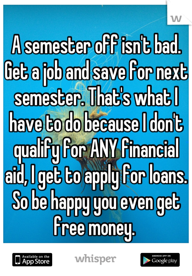 A semester off isn't bad. Get a job and save for next semester. That's what I have to do because I don't qualify for ANY financial aid, I get to apply for loans. So be happy you even get free money. 