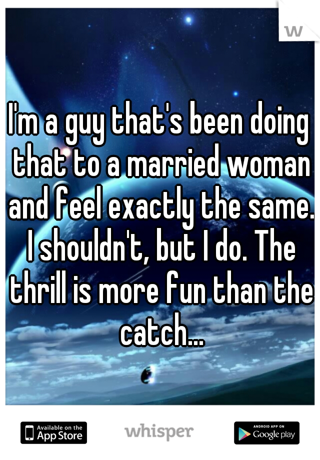 I'm a guy that's been doing that to a married woman and feel exactly the same. I shouldn't, but I do. The thrill is more fun than the catch...