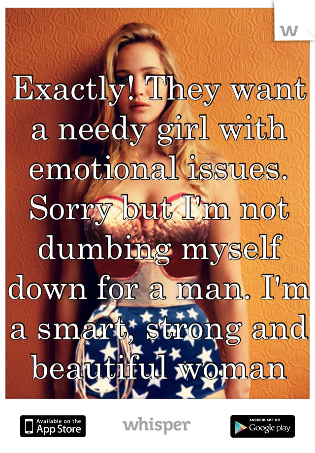 Exactly! They want a needy girl with emotional issues. Sorry but I'm not dumbing myself down for a man. I'm a smart, strong and beautiful woman