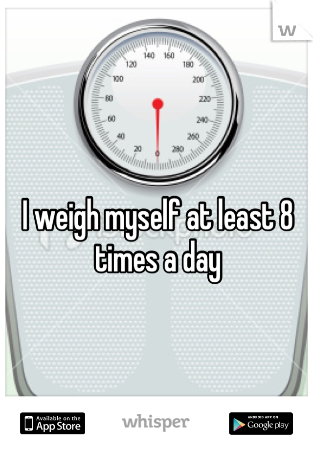 I weigh myself at least 8 times a day