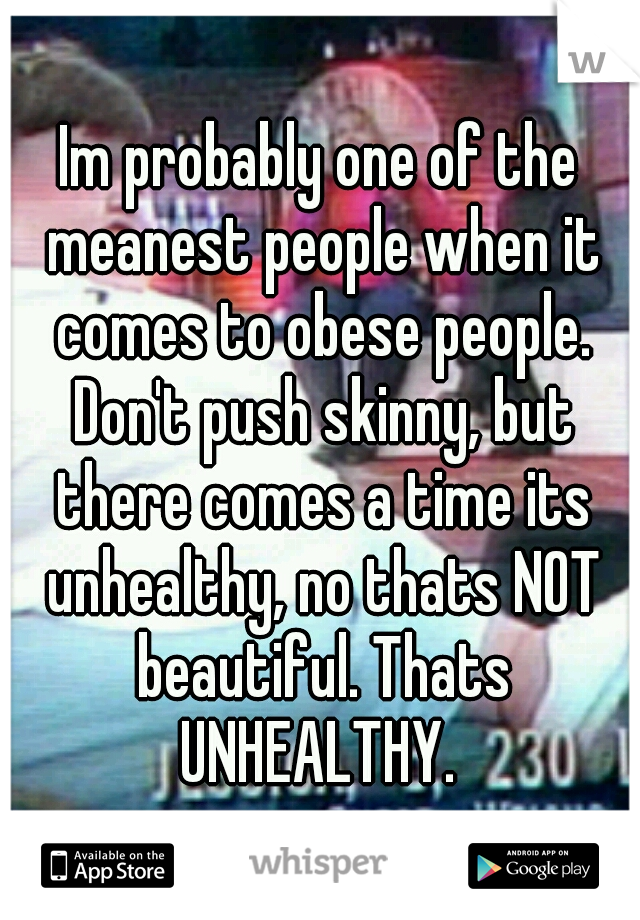 Im probably one of the meanest people when it comes to obese people. Don't push skinny, but there comes a time its unhealthy, no thats NOT beautiful. Thats UNHEALTHY. 