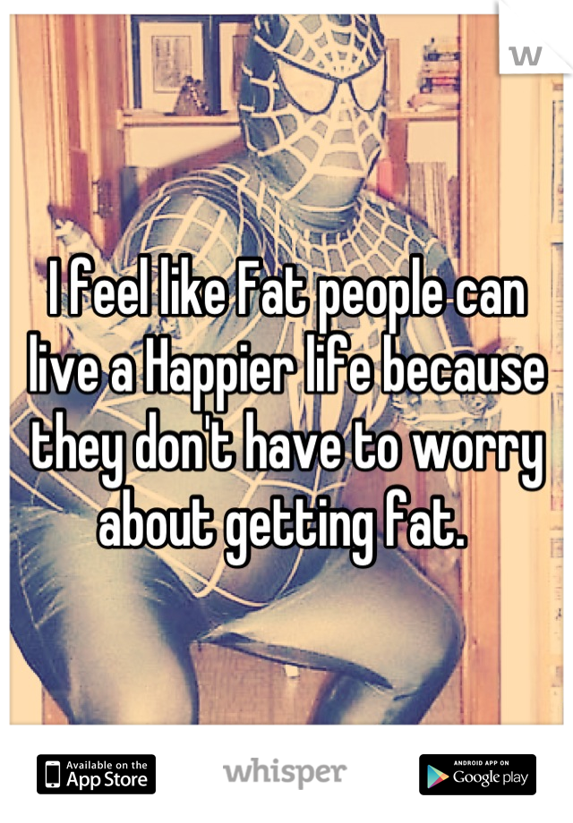 I feel like Fat people can live a Happier life because they don't have to worry about getting fat. 