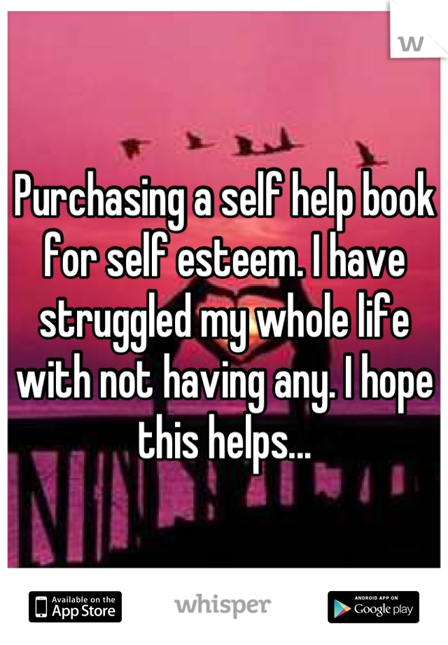 Purchasing a self help book for self esteem. I have struggled my whole life with not having any. I hope this helps...