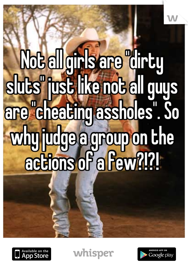 Not all girls are "dirty sluts" just like not all guys are "cheating assholes". So why judge a group on the actions of a few?!?!