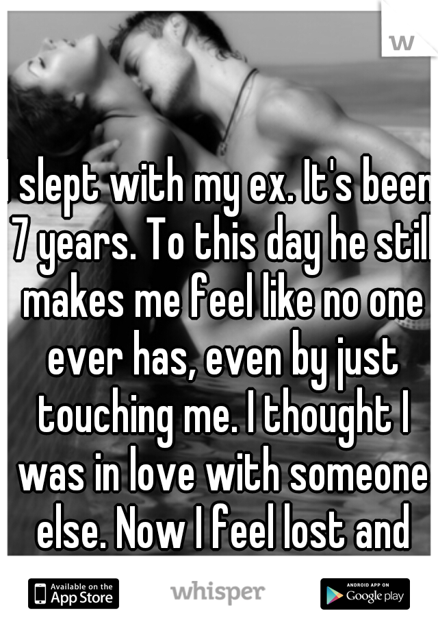 I slept with my ex. It's been 7 years. To this day he still makes me feel like no one ever has, even by just touching me. I thought I was in love with someone else. Now I feel lost and confused.