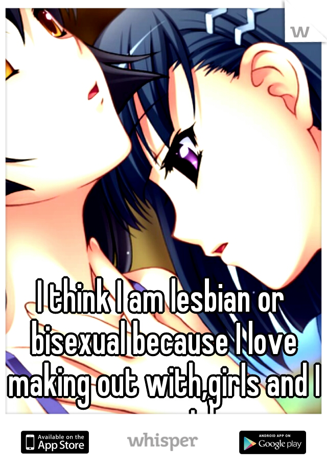 I think I am lesbian or bisexual because I love making out with,girls and I am a girl