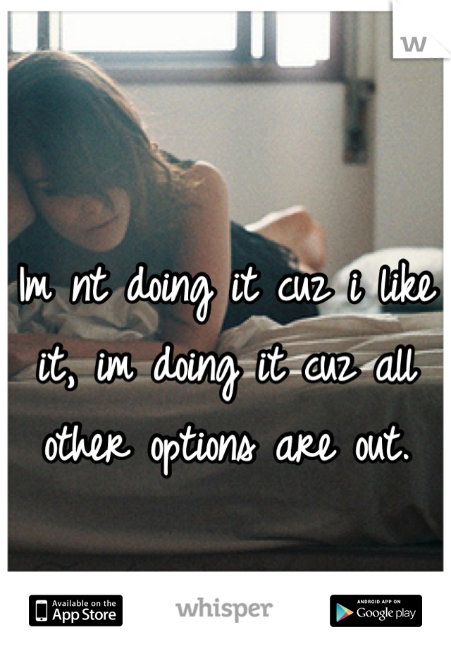 Im nt doing it cuz i like it, im doing it cuz all other options are out.