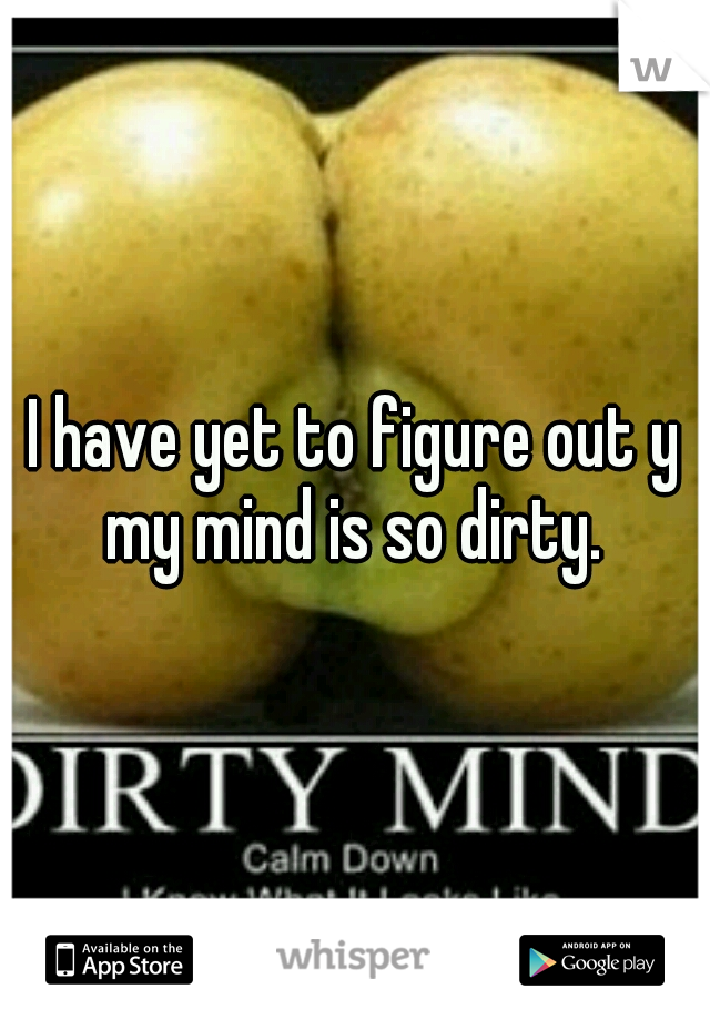 I have yet to figure out y my mind is so dirty. 