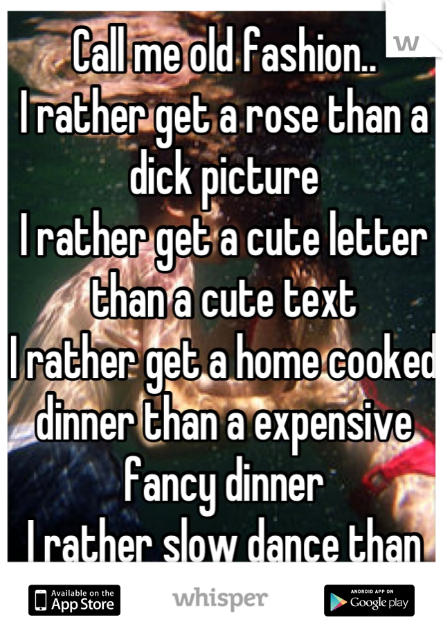 Call me old fashion..
I rather get a rose than a dick picture
I rather get a cute letter than a cute text
I rather get a home cooked dinner than a expensive fancy dinner
I rather slow dance than grind
