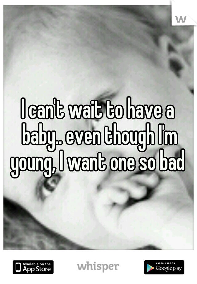 I can't wait to have a baby.. even though I'm young, I want one so bad 