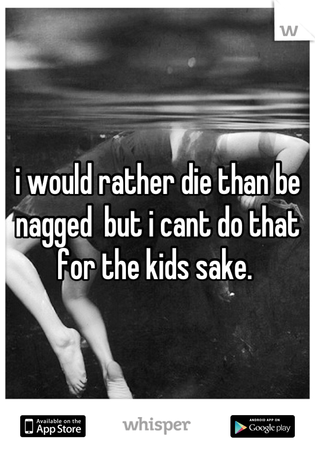 i would rather die than be nagged  but i cant do that for the kids sake. 