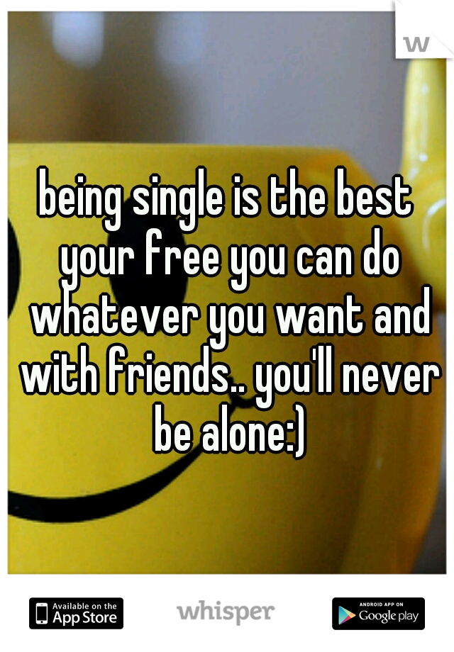 being single is the best your free you can do whatever you want and with friends.. you'll never be alone:)