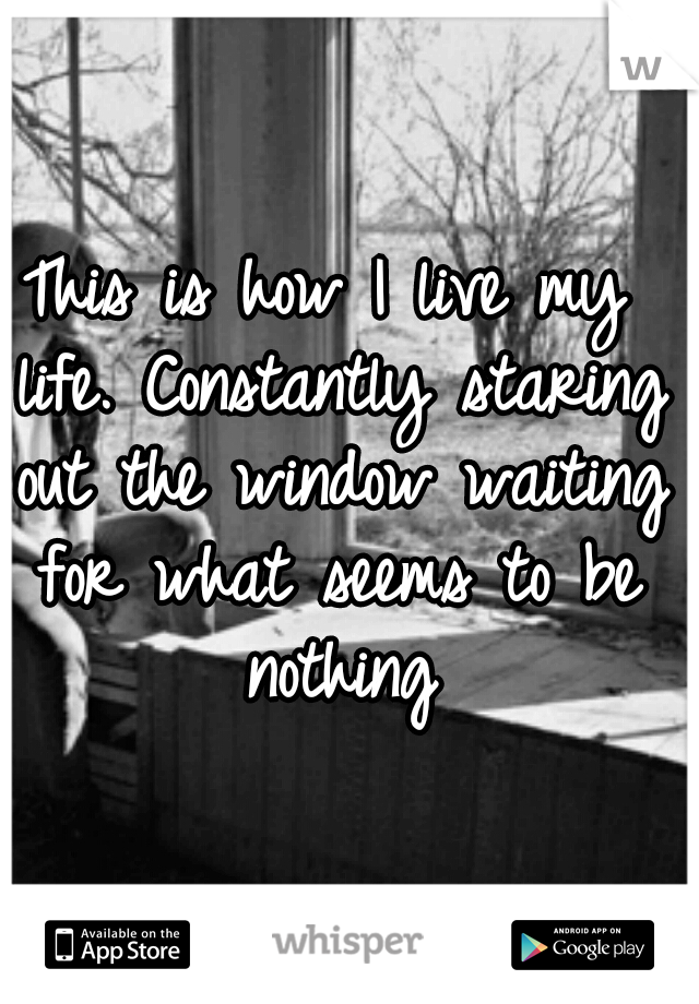 This is how I live my life. Constantly staring out the window waiting for what seems to be nothing