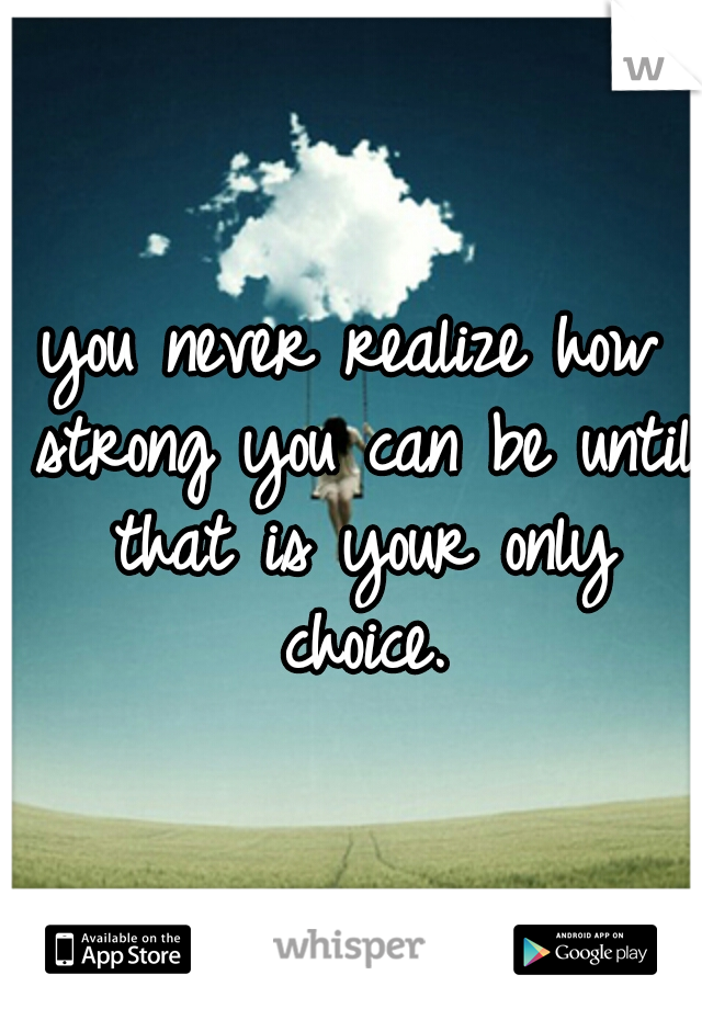 you never realize how strong you can be until that is your only choice.