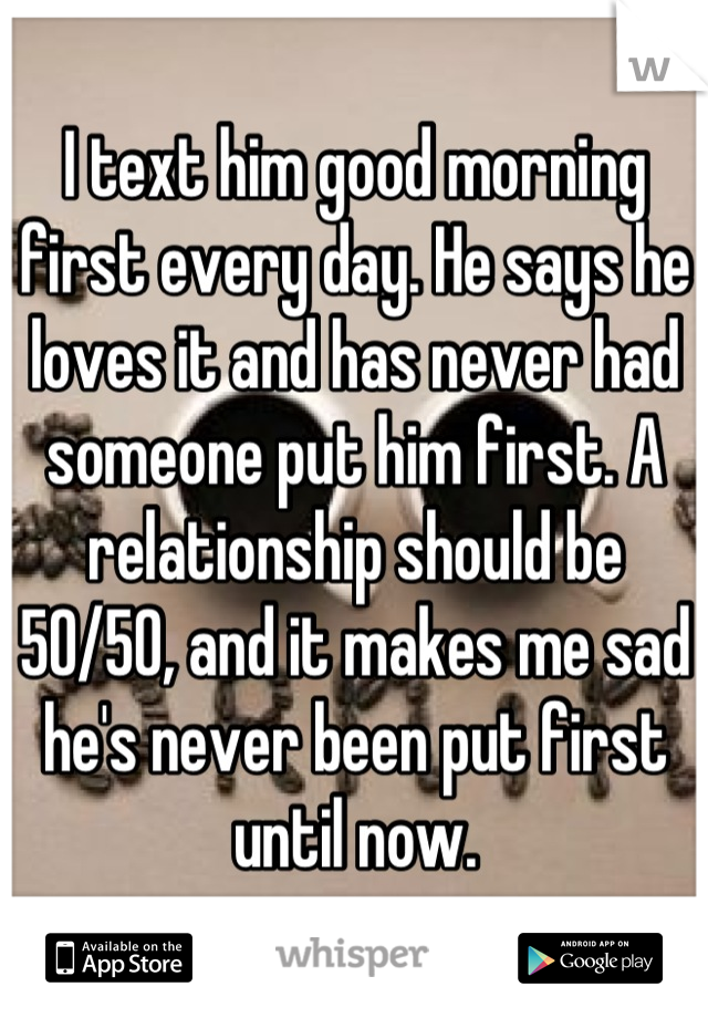I text him good morning first every day. He says he loves it and has never had someone put him first. A relationship should be 50/50, and it makes me sad he's never been put first until now.