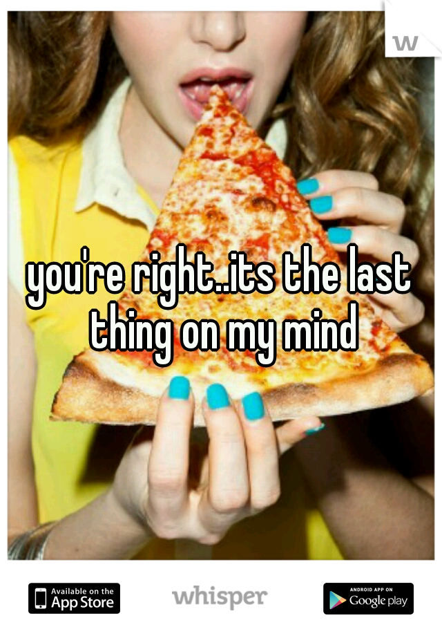you're right..its the last thing on my mind