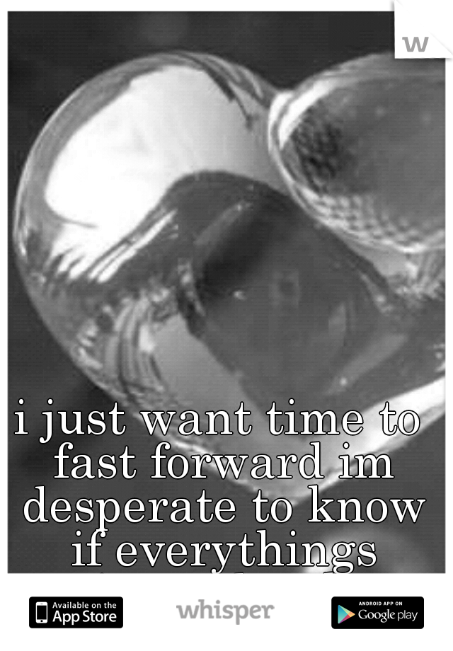 i just want time to fast forward im desperate to know if everythings going to be okay