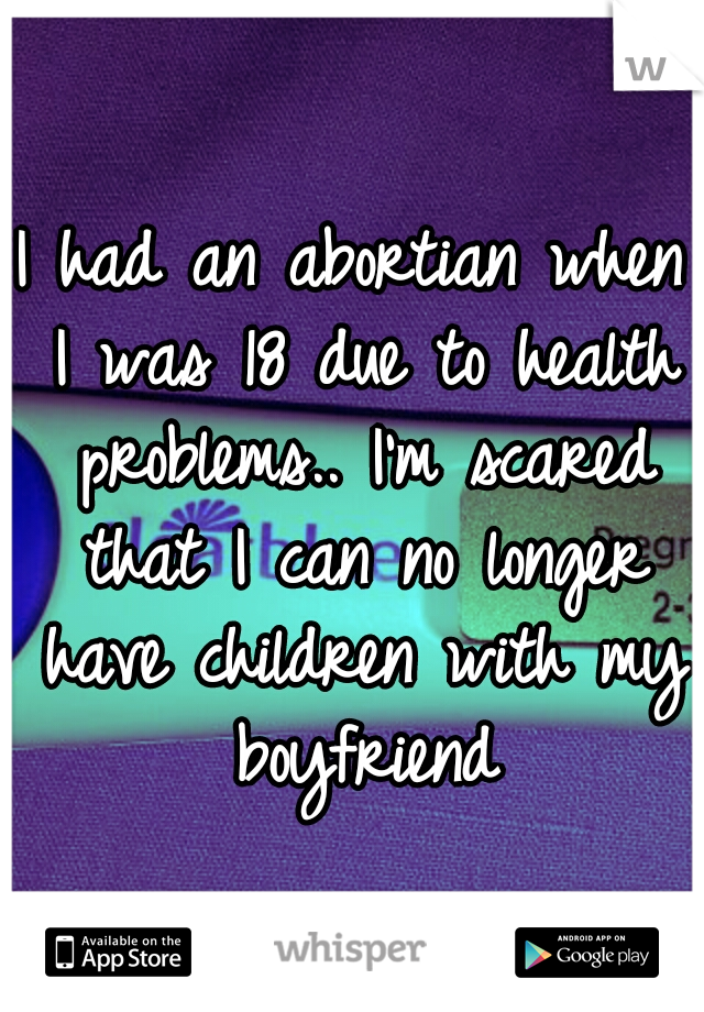I had an abortian when I was 18 due to health problems.. I'm scared that I can no longer have children with my boyfriend