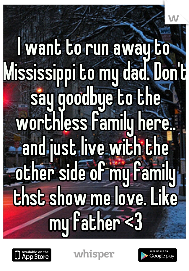 I want to run away to Mississippi to my dad. Don't say goodbye to the worthless family here.. and just live with the other side of my family thst show me love. Like my father <3
