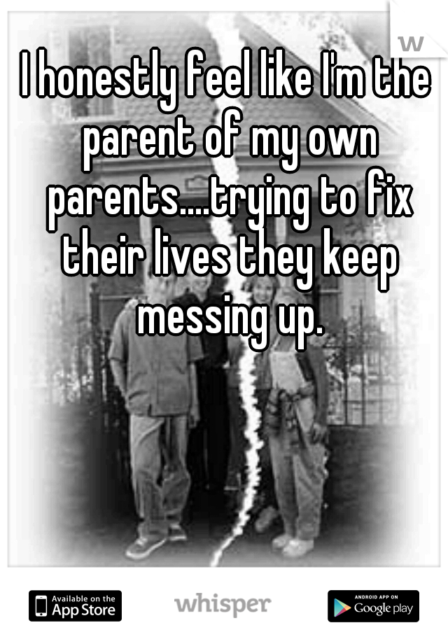I honestly feel like I'm the parent of my own parents....trying to fix their lives they keep messing up.