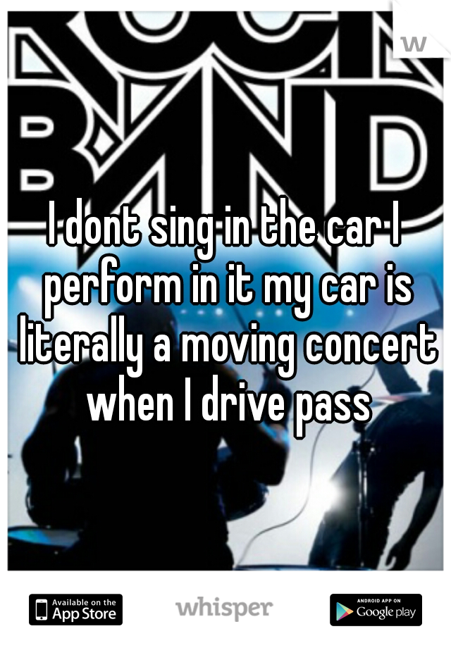 I dont sing in the car I perform in it my car is literally a moving concert when I drive pass