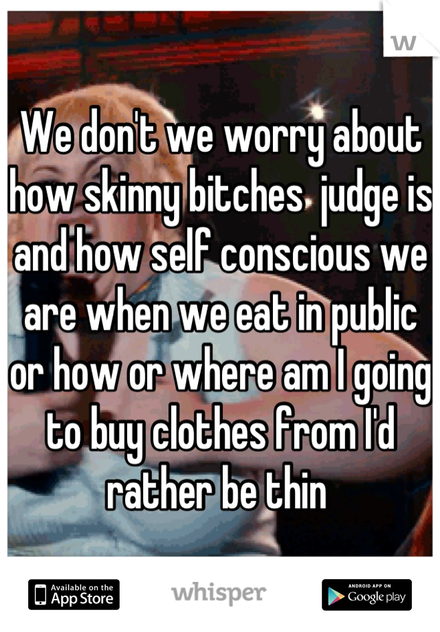 We don't we worry about how skinny bitches  judge is and how self conscious we are when we eat in public or how or where am I going to buy clothes from I'd rather be thin 