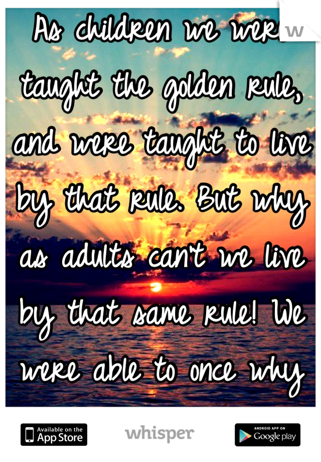 As children we were taught the golden rule, and were taught to live by that rule. But why as adults can't we live by that same rule! We were able to once why not again