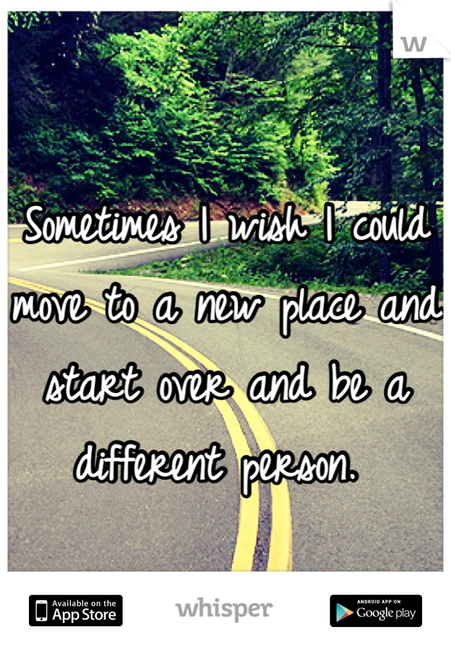 Sometimes I wish I could move to a new place and start over and be a different person. 