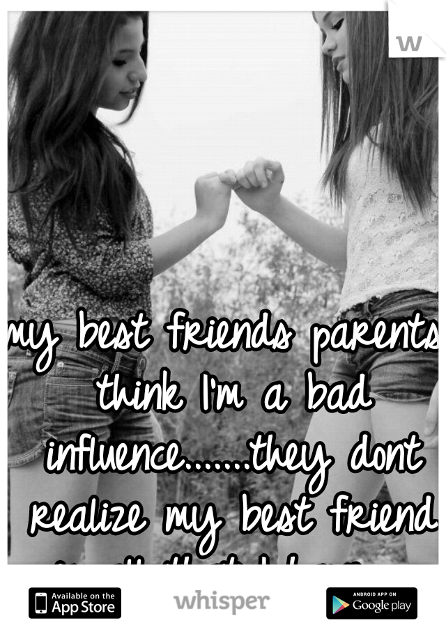my best friends parents think I'm a bad influence.......they dont realize my best friend is all that I have.....