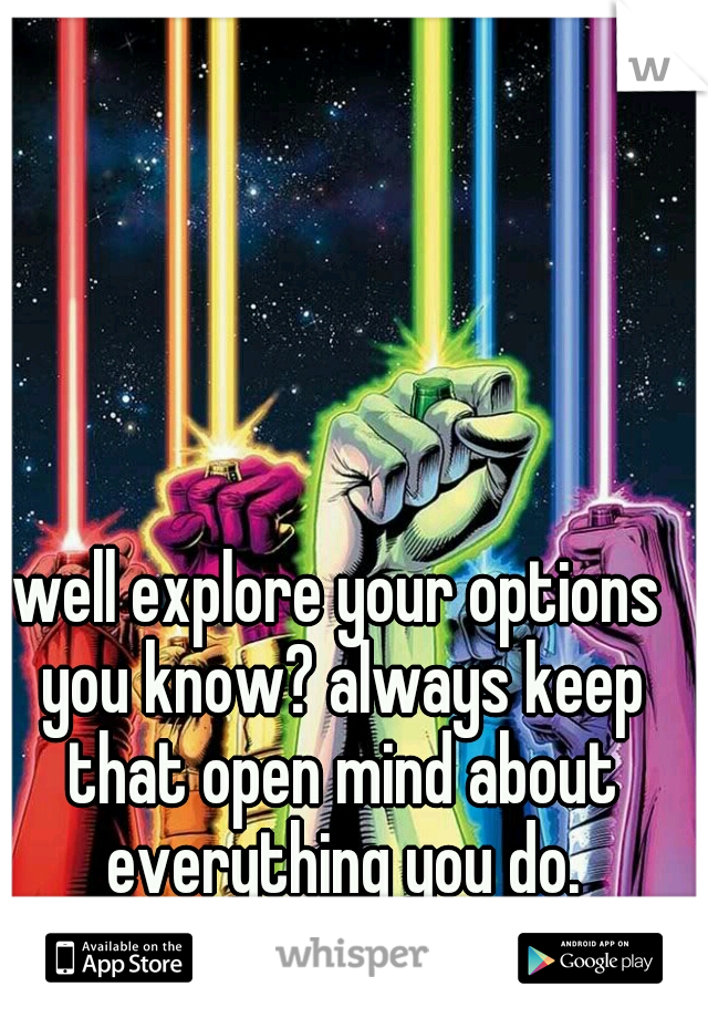 well explore your options you know? always keep that open mind about everything you do.