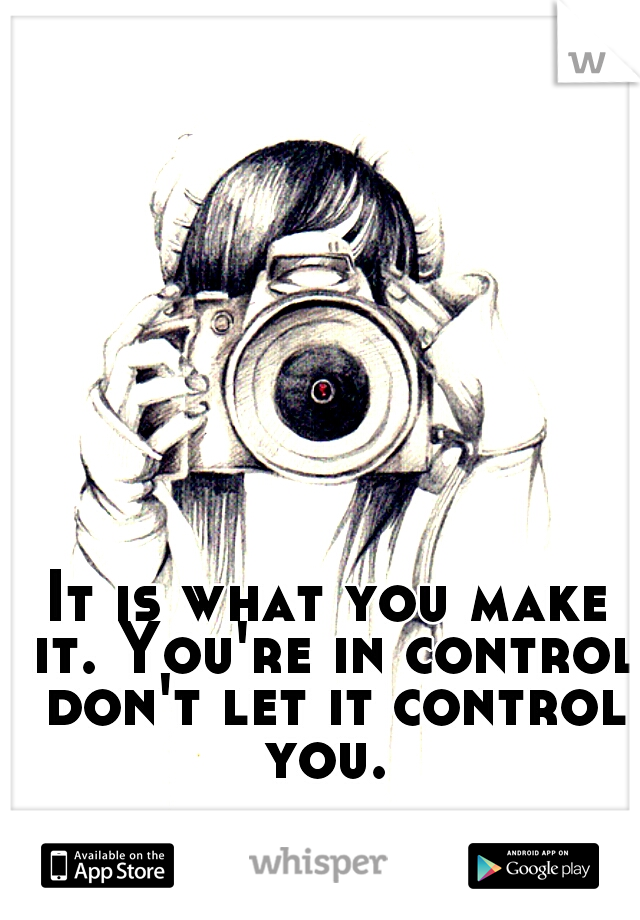 It is what you make it. You're in control don't let it control you. 