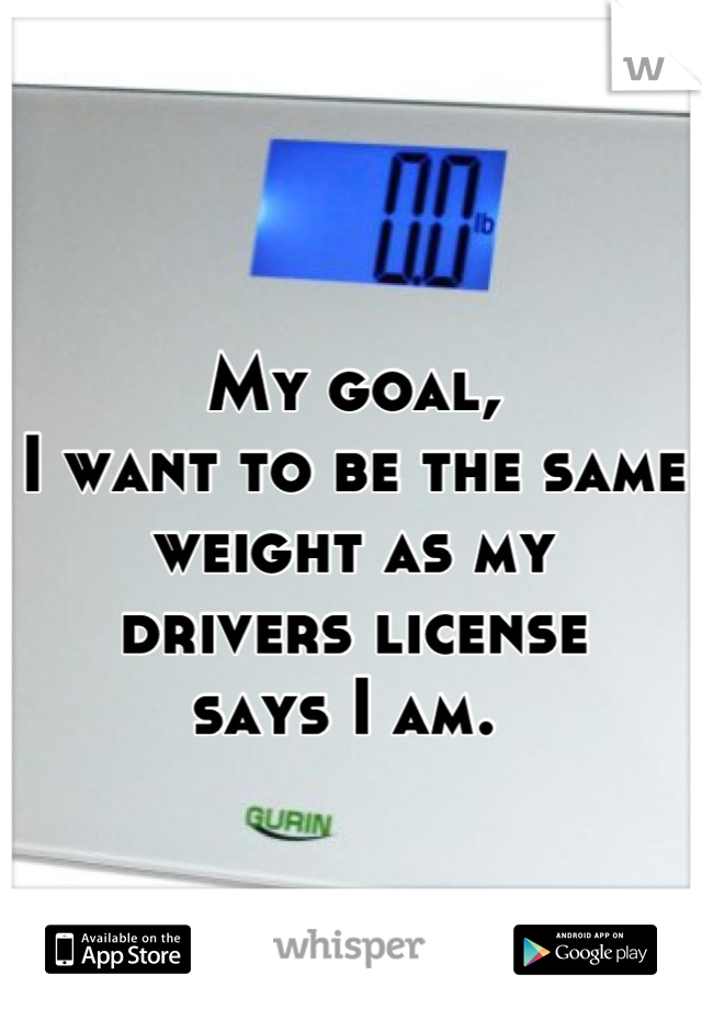My goal, 
I want to be the same weight as my 
drivers license 
says I am. 