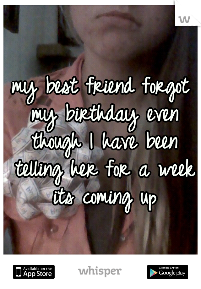 my best friend forgot my birthday even though I have been telling her for a week its coming up