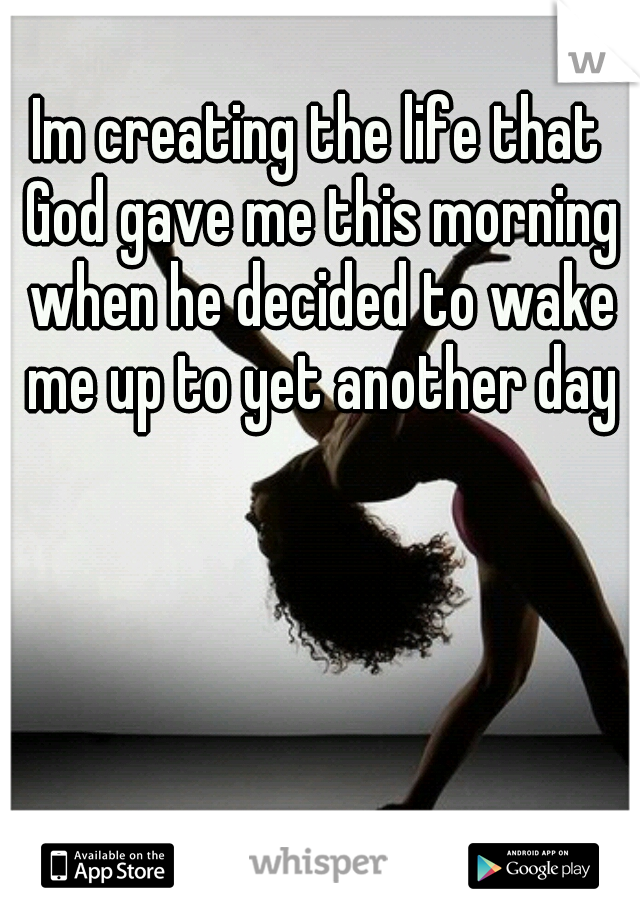 Im creating the life that God gave me this morning when he decided to wake me up to yet another day